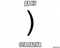 да ну эта палка