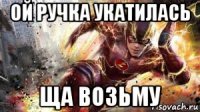 ой ручка укатилась ща возьму