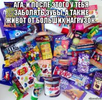 ага. и после этого у тебя заболять зубы, а также живот от больших нагрузок. 