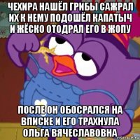 чехира нашёл грибы сажрал их к нему подошёл капатыч и жёско отодрал его в жопу после он обосрался на вписке и его трахнула ольга вячеславовна
