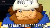 твое лицо когда всего в школе 2 урока