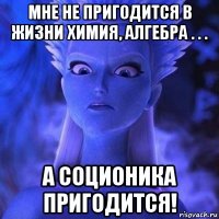 мне не пригодится в жизни химия, алгебра . . . а соционика пригодится!