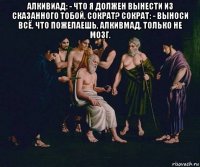 алкивиад: - что я должен вынести из сказанного тобой, сократ? сократ: - выноси всё, что пожелаешь, алкивмад, только не мозг. 