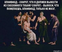 алкивиад: - сократ, что я должен вынести из сказанного тобой? сократ: - выноси, что пожелаешь, алкивиад, только не мозг. 