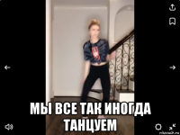  мы все так иногда танцуем