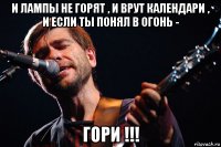 и лампы не горят , и врут календари , и если ты понял в огонь - гори !!!