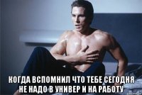  когда вспомнил что тебе сегодня не надо в универ и на работу