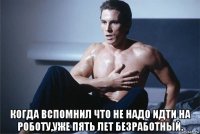  когда вспомнил что не надо идти на роботу,уже пять лет безработный.