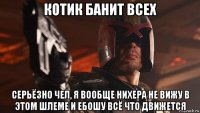 котик банит всех серьёзно чел, я вообще нихера не вижу в этом шлеме и ебошу всё что движется