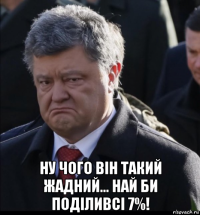  ну чого він такий жадний... най би поділивсі 7%!