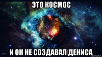 это космос и он не создавал дениса