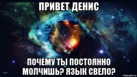 привет денис почему ты постоянно молчишь? язык свело?