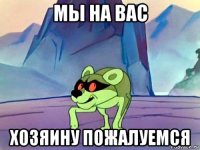 мы на вас хозяину пожалуемся