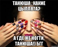танюша , какие цыплята? а где же ногти, танюша!) бгг