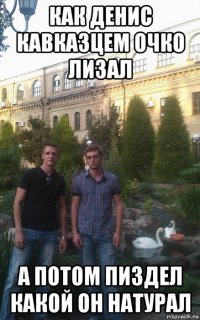 как денис кавказцем очко лизал а потом пиздел какой он натурал