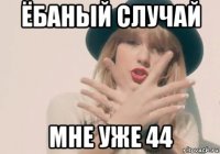 ёбаный случай мне уже 44