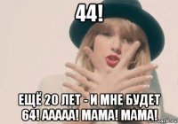 44! ещё 20 лет - и мне будет 64! ааааа! мама! мама!