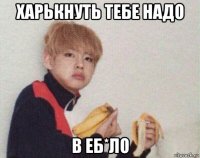 харькнуть тебе надо в еб*ло
