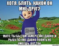 хотя, блять, какой он мне друг? матс, ты бы там замёрз уже давно. и рыбу ты уже давно ловить не умеешь. вот так