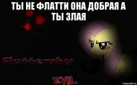 ты не флатти она добрая а ты злая 
