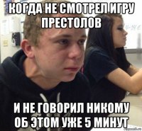 когда не смотрел игру престолов и не говорил никому об этом уже 5 минут