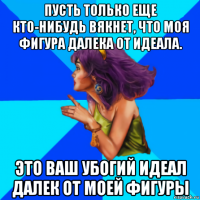 пусть только еще кто-нибудь вякнет, что моя фигура далека от идеала. это ваш убогий идеал далек от моей фигуры