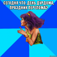 сегодня что, день дурдома, праздник перелома? 