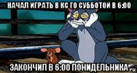 начал играть в кс го субботой в 6:00 закончил в 6:00 понидельника