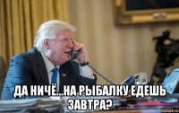  да ничё...на рыбалку едешь завтра?