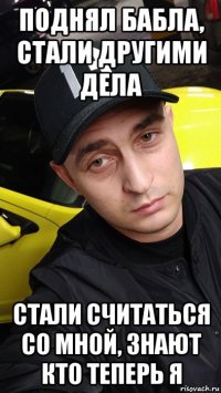 поднял бабла, стали другими дела стали считаться со мной, знают кто теперь я