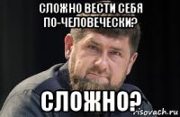 сложно вести себя по-человечески? сложно?