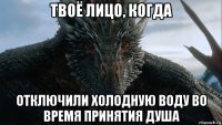 твоё лицо, когда отключили холодную воду во время принятия душа