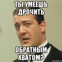 ты умеешь дрочить обратным хватом?