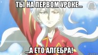 ты на первом уроке... ...а ето алгебра!