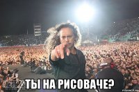  ты на рисоваче?