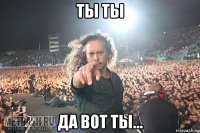 ты ты да вот ты...
