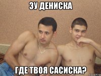эу дениска где твоя сасиска?