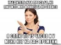 убедительная просьба, не пишите мне и никуда не зовите я сплю по 15 часов и у меня нет на вас времени