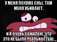 у меня похуже сны. там меня убивают. и я очень сожалею, что это не было реальностью.