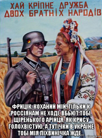  фрицiк, коханий мiй, тiльки к россiянам не ходi, вбьют тобi, щiренького арiйця, як крису голохвiстую, а тутiчки в украiне тобi мiя пiхвинiчка жде...