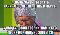 лена, ну зачем ты опять начинаешь нести логику в массы у нас тут свои теории, нам и без твоих нормально живется