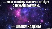 — мам, я пойду в астрал выйду, с духами погуляю. — шапку надень!