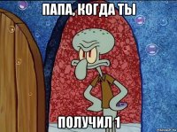 папа, когда ты получил 1