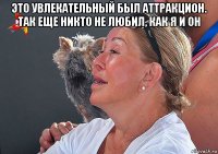 это увлекательный был аттракцион. так еще никто не любил, как я и он 