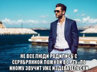  не все люди родились с серябрянной ложкой во рту...по иному звучит уже издевательски