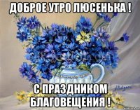 доброе утро люсенька ! с праздником благовещения !