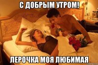 с добрым утром! лерочка моя любимая