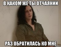 в каком же ты отчаянии раз обратилась ко мне