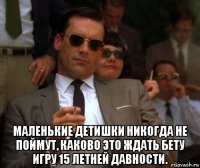  маленькие детишки никогда не поймут, каково это ждать бету игру 15 летней давности.