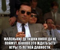  маленькие детишки никогда не поймут, каково это ждать бету игры 15 летней давности.